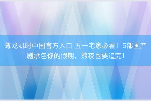 尊龙凯时中国官方入口 五一宅家必看！5部国产剧承包你的假期，熬夜也要追完！