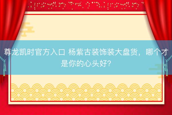 尊龙凯时官方入口 杨紫古装饰装大盘货，哪个才是你的心头好？