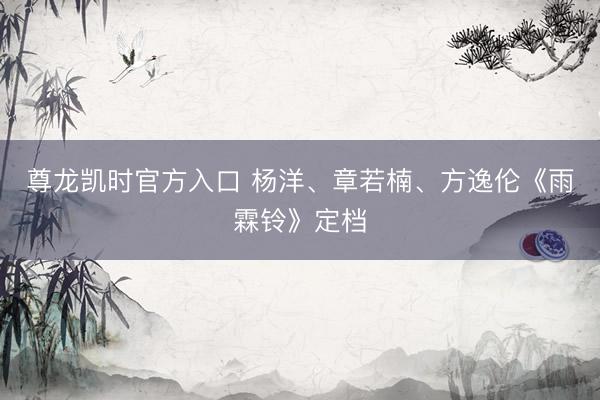 尊龙凯时官方入口 杨洋、章若楠、方逸伦《雨霖铃》定档