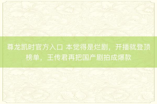 尊龙凯时官方入口 本觉得是烂剧，开播就登顶榜单，王传君再把国产剧拍成爆款