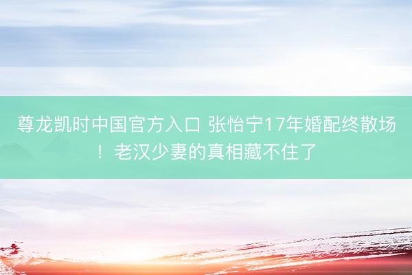 尊龙凯时中国官方入口 张怡宁17年婚配终散场！老汉少妻的真相藏不住了