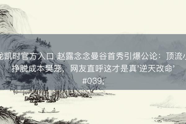 尊龙凯时官方入口 赵露念念曼谷首秀引爆公论：顶流小花挣脱成本樊笼，网友直呼这才是真'逆天改命'