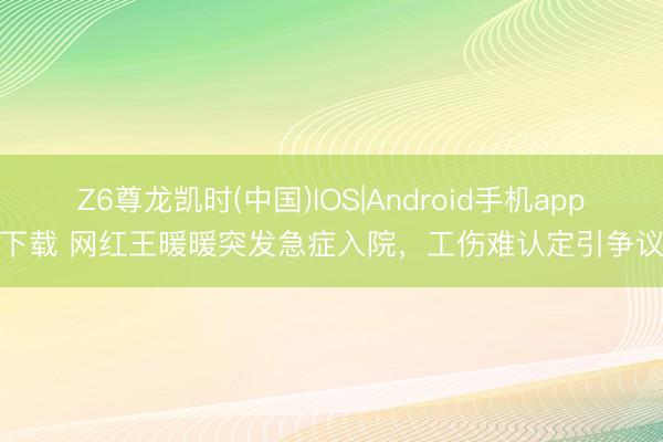 Z6尊龙凯时(中国)IOS|Android手机app下载 网红王暖暖突发急症入院,工伤难认定引争议
