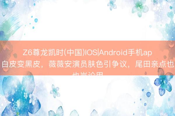 Z6尊龙凯时(中国)IOS|Android手机app下载 白皮变黑皮，薇薇安演员肤色引争议，尾田亲点也岂论用