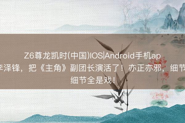 Z6尊龙凯时(中国)IOS|Android手机app下载 李泽锋，把《主角》副团长演活了！亦正亦邪，细节全是戏！