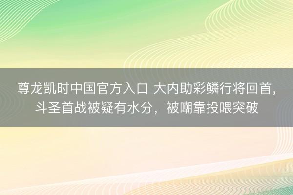 尊龙凯时中国官方入口 大内助彩鳞行将回首，斗圣首战被疑有水分，被嘲靠投喂突破