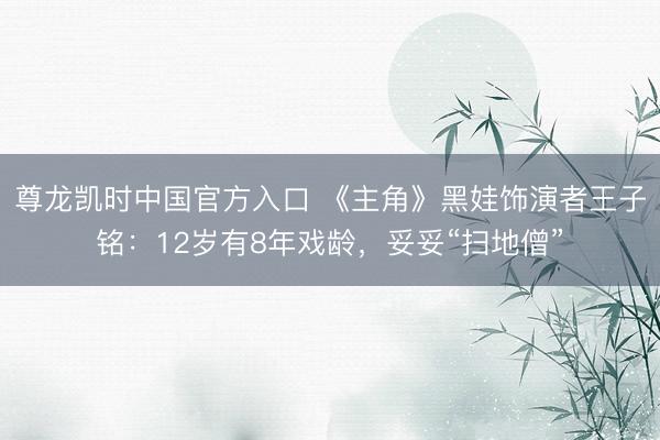 尊龙凯时中国官方入口 《主角》黑娃饰演者王子铭：12岁有8年戏龄，妥妥“扫地僧”