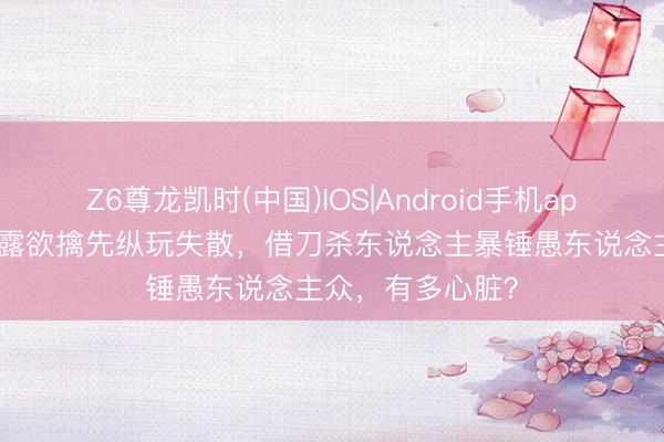 Z6尊龙凯时(中国)IOS|Android手机app下载 原神：甘露欲擒先纵玩失散，借刀杀东说念主暴锤愚东说念主众，有多心脏？
