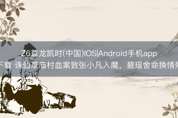 Z6尊龙凯时(中国)IOS|Android手机app下载 诛仙草庙村血案致张小凡入魔，碧瑶舍命换情殇