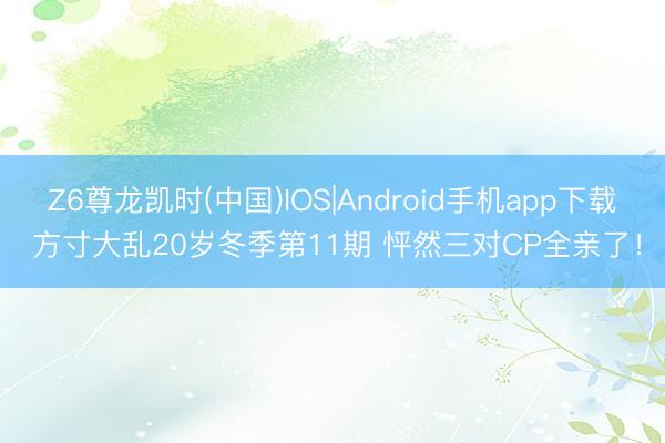 Z6尊龙凯时(中国)IOS|Android手机app下载 方寸大乱20岁冬季第11期 怦然三对CP全亲了！