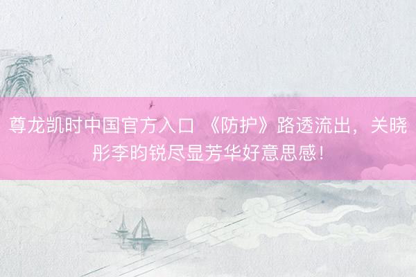 尊龙凯时中国官方入口 《防护》路透流出,关晓彤李昀锐尽显芳华好意思感!