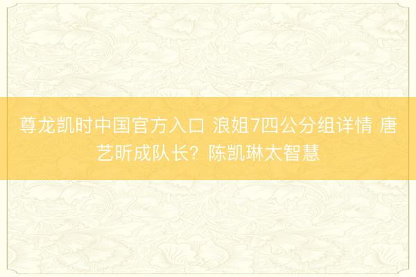 尊龙凯时中国官方入口 浪姐7四公分组详情 唐艺昕成队长？陈凯琳太智慧
