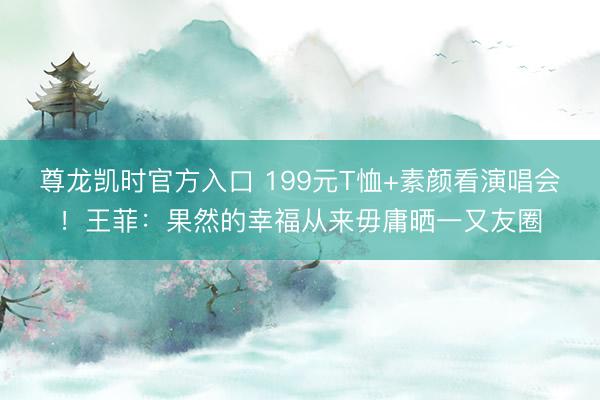 尊龙凯时官方入口 199元T恤+素颜看演唱会！王菲：果然的幸福从来毋庸晒一又友圈