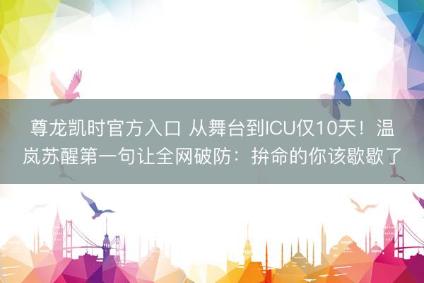 尊龙凯时官方入口 从舞台到ICU仅10天！温岚苏醒第一句让全网破防：拚命的你该歇歇了