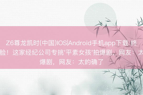 Z6尊龙凯时(中国)IOS|Android手机app下载 终止网红脸！这家经纪公司专挑'平素女孩'拍爆剧，网友：太的确了