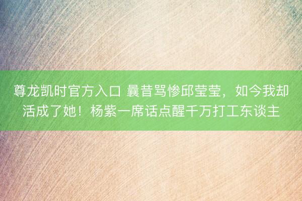 尊龙凯时官方入口 曩昔骂惨邱莹莹，如今我却活成了她！杨紫一席话点醒千万打工东谈主