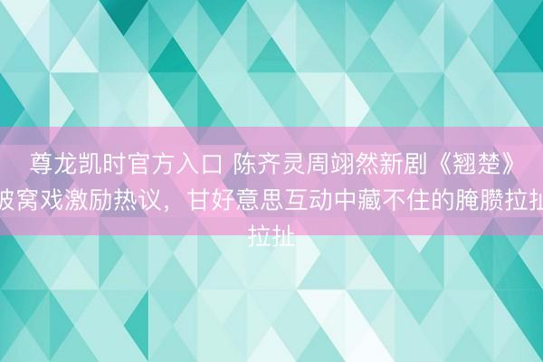 尊龙凯时官方入口 陈齐灵周翊然新剧《翘楚》被窝戏激励热议,甘好意思互动中藏不住的腌臜拉扯