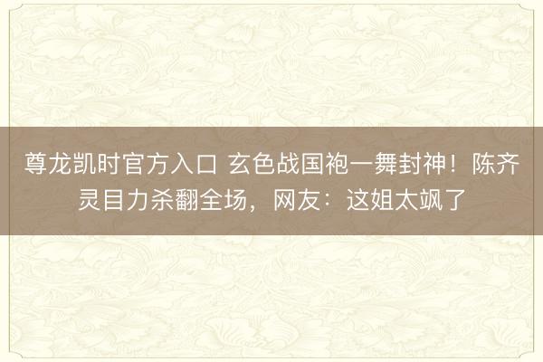 尊龙凯时官方入口 玄色战国袍一舞封神！陈齐灵目力杀翻全场，网友：这姐太飒了