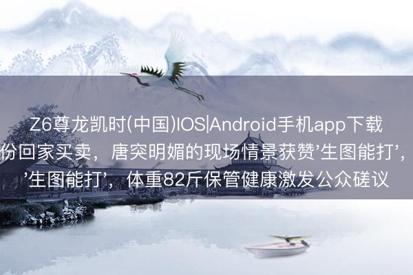 Z6尊龙凯时(中国)IOS|Android手机app下载 赵露念念以成都妹儿身份回家买卖，唐突明媚的现场情景获赞'生图能打'，体重82斤保管健康激发公众磋议