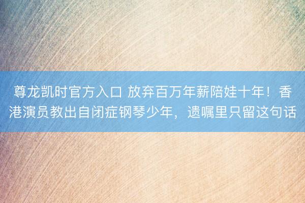 尊龙凯时官方入口 放弃百万年薪陪娃十年！香港演员教出自闭症钢琴少年，遗嘱里只留这句话