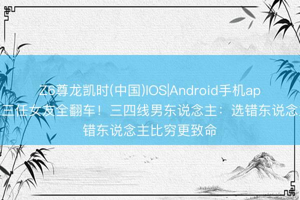Z6尊龙凯时(中国)IOS|Android手机app下载 黄晓明三任女友全翻车！三四线男东说念主：选错东说念主比穷更致命