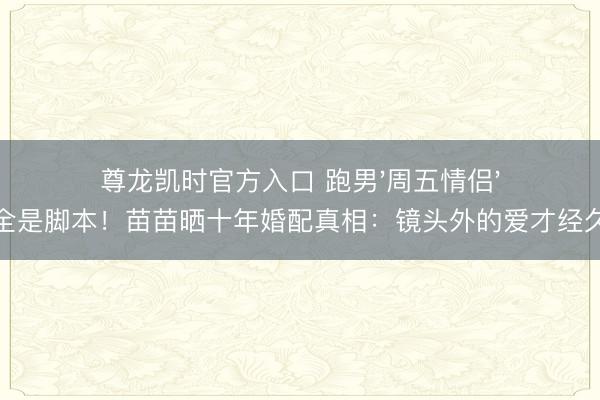 尊龙凯时官方入口 跑男'周五情侣'全是脚本！苗苗晒十年婚配真相：镜头外的爱才经久