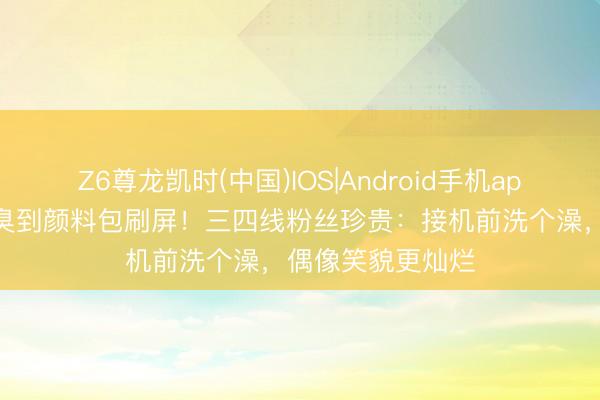 Z6尊龙凯时(中国)IOS|Android手机app下载 郑秀妍被臭到颜料包刷屏！三四线粉丝珍贵：接机前洗个澡，偶像笑貌更灿烂