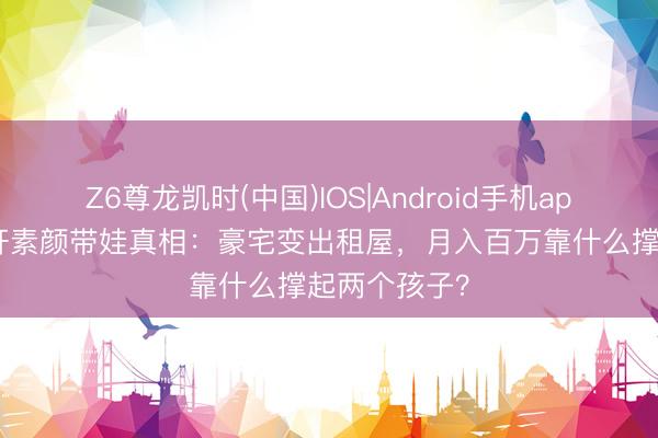 Z6尊龙凯时(中国)IOS|Android手机app下载 安以轩素颜带娃真相：豪宅变出租屋，月入百万靠什么撑起两个孩子？