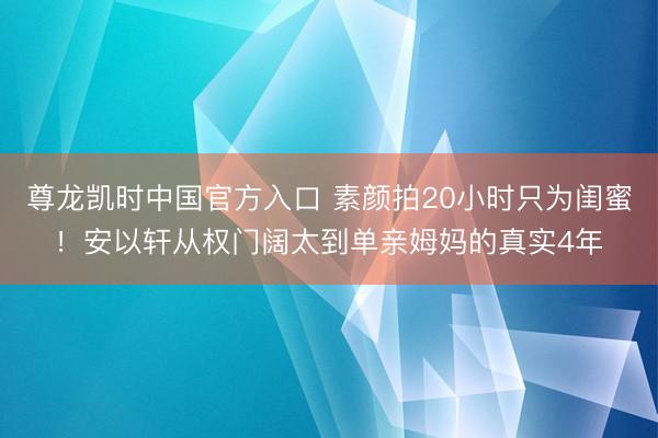 尊龙凯时中国官方入口 素颜拍20小时只为闺蜜！安以轩从权门阔太到单亲姆妈的真实4年