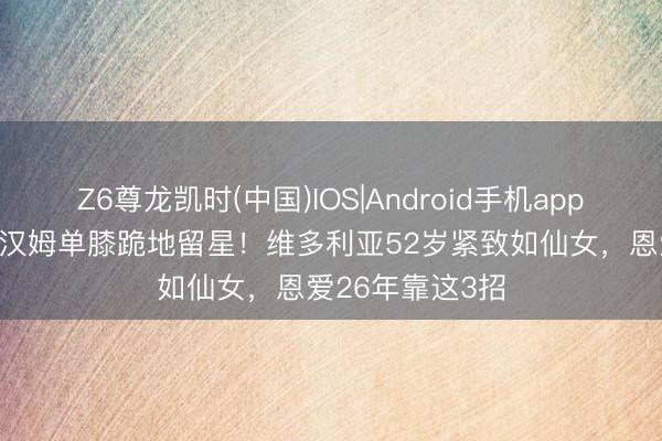 Z6尊龙凯时(中国)IOS|Android手机app下载 51岁贝克汉姆单膝跪地留星！维多利亚52岁紧致如仙女，恩爱26年靠这3招