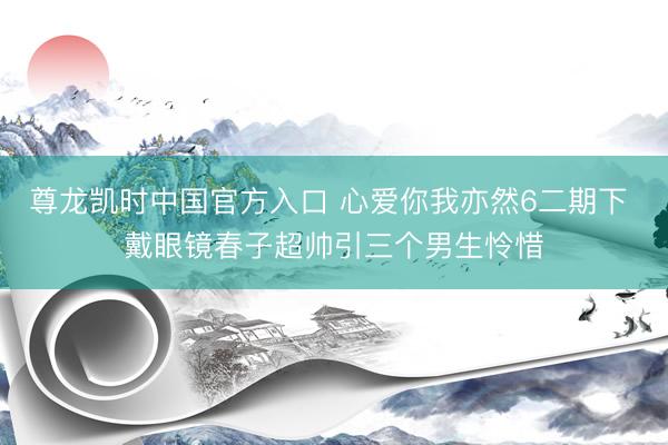 尊龙凯时中国官方入口 心爱你我亦然6二期下 戴眼镜春子超帅引三个男生怜惜