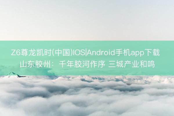Z6尊龙凯时(中国)IOS|Android手机app下载 山东胶州：千年胶河作序 三城产业和鸣