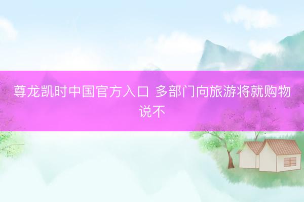 尊龙凯时中国官方入口 多部门向旅游将就购物说不