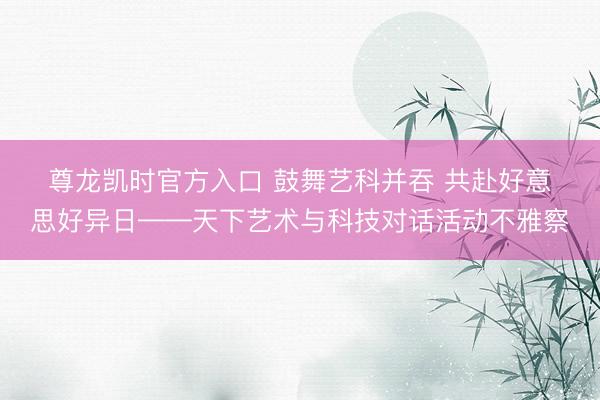 尊龙凯时官方入口 鼓舞艺科并吞 共赴好意思好异日——天下艺术与科技对话活动不雅察