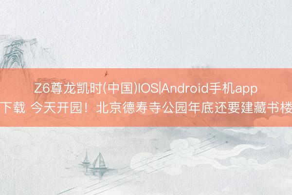 Z6尊龙凯时(中国)IOS|Android手机app下载 今天开园！北京德寿寺公园年底还要建藏书楼