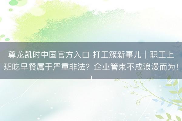 尊龙凯时中国官方入口 打工簇新事儿｜职工上班吃早餐属于严重非法？企业管束不成浪漫而为！