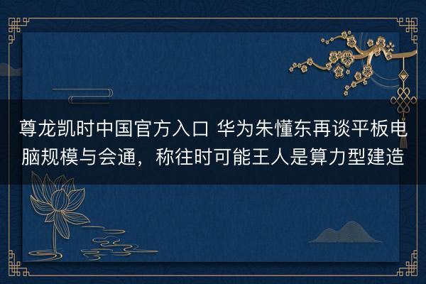 尊龙凯时中国官方入口 华为朱懂东再谈平板电脑规模与会通，称往时可能王人是算力型建造