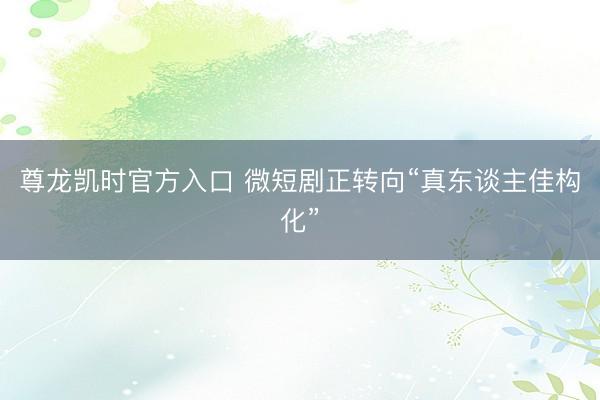 尊龙凯时官方入口 微短剧正转向“真东谈主佳构化”