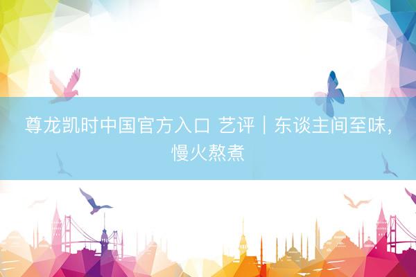 尊龙凯时中国官方入口 艺评｜东谈主间至味，慢火熬煮