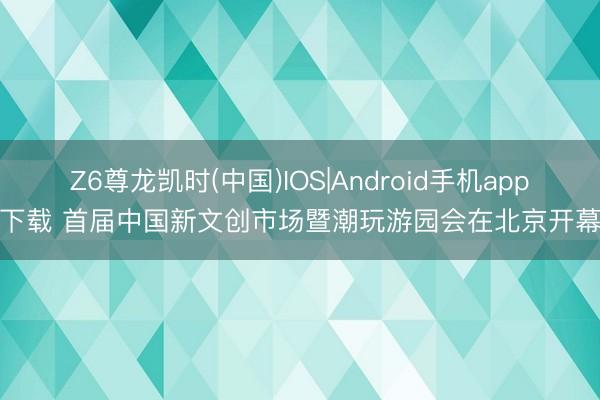 Z6尊龙凯时(中国)IOS|Android手机app下载 首届中国新文创市场暨潮玩游园会在北京开幕