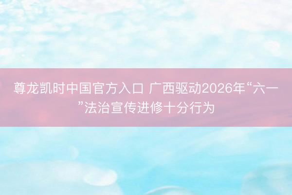 尊龙凯时中国官方入口 广西驱动2026年“六一”法治宣传进修十分行为