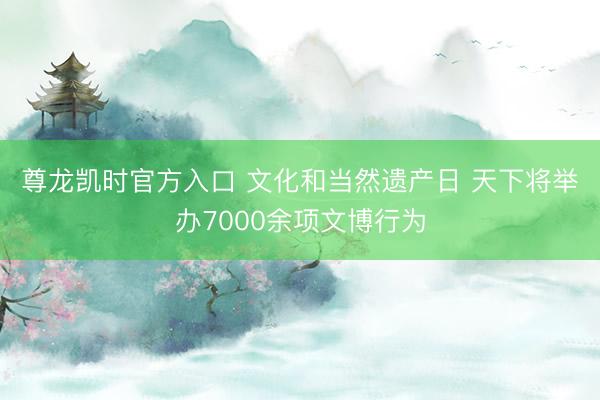尊龙凯时官方入口 文化和当然遗产日 天下将举办7000余项文博行为