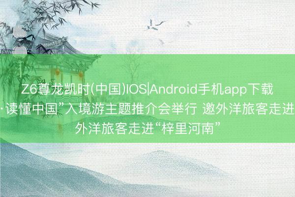 Z6尊龙凯时(中国)IOS|Android手机app下载 “行走河南·读懂中国”入境游主题推介会举行 邀外洋旅客走进“梓里河南”