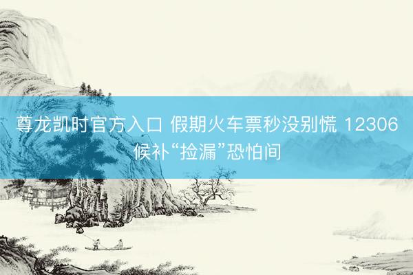 尊龙凯时官方入口 假期火车票秒没别慌 12306候补“捡漏”恐怕间