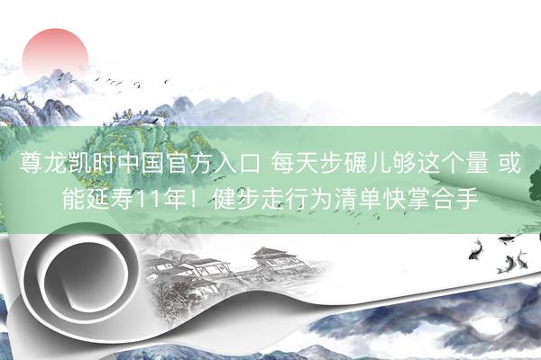 尊龙凯时中国官方入口 每天步碾儿够这个量 或能延寿11年！健步走行为清单快掌合手