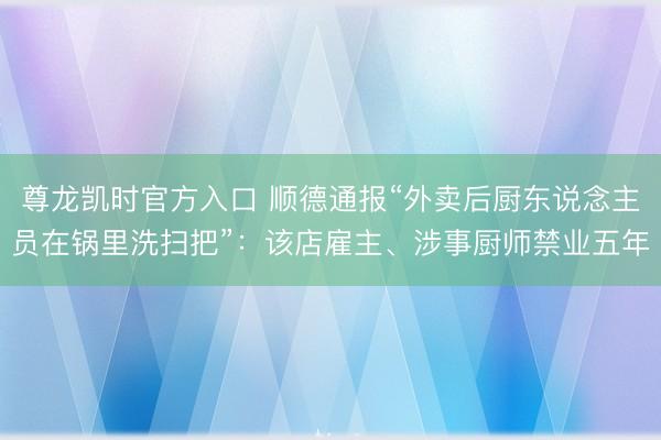 尊龙凯时官方入口 顺德通报“外卖后厨东说念主员在锅里洗扫把”：该店雇主、涉事厨师禁业五年