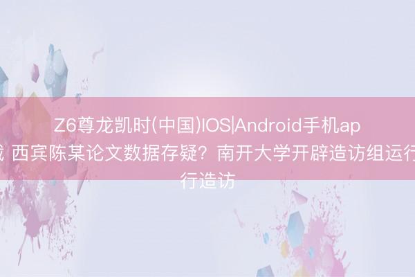 Z6尊龙凯时(中国)IOS|Android手机app下载 西宾陈某论文数据存疑？南开大学开辟造访组运行造访
