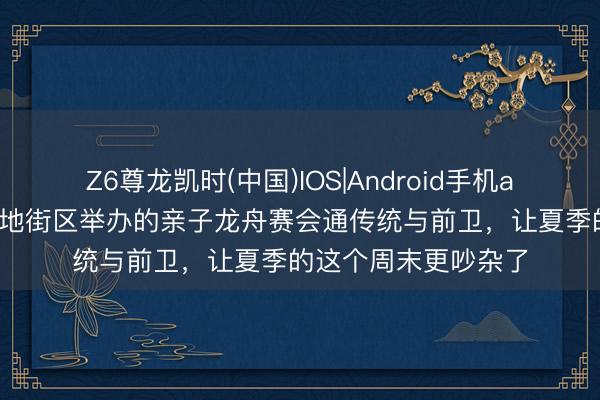 Z6尊龙凯时(中国)IOS|Android手机app下载 这场在元天地街区举办的亲子龙舟赛会通传统与前卫，让夏季的这个周末更吵杂了