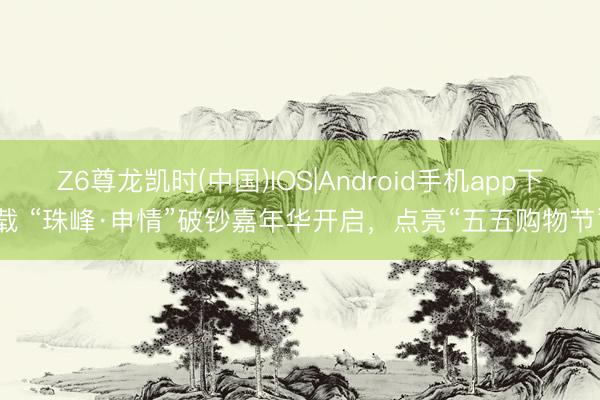 Z6尊龙凯时(中国)IOS|Android手机app下载 “珠峰·申情”破钞嘉年华开启，点亮“五五购物节”