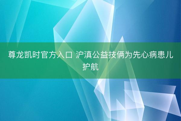 尊龙凯时官方入口 沪滇公益技俩为先心病患儿护航